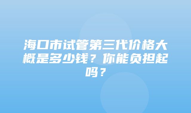 海口市试管第三代价格大概是多少钱？你能负担起吗？