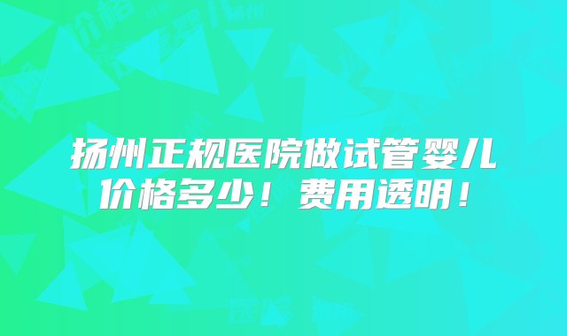 扬州正规医院做试管婴儿价格多少！费用透明！