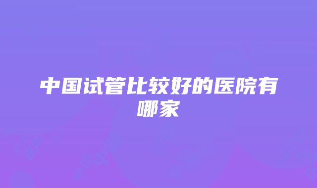 中国试管比较好的医院有哪家