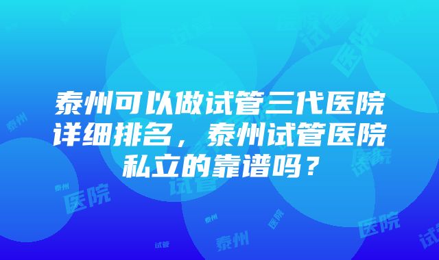 泰州可以做试管三代医院详细排名，泰州试管医院私立的靠谱吗？