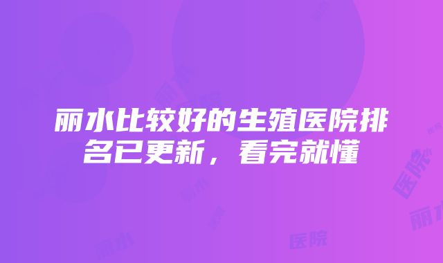 丽水比较好的生殖医院排名已更新，看完就懂