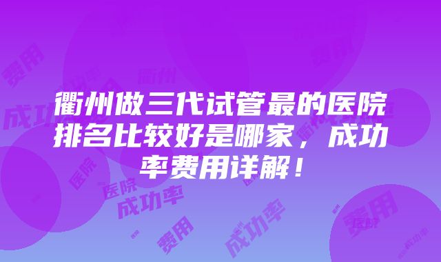 衢州做三代试管最的医院排名比较好是哪家，成功率费用详解！