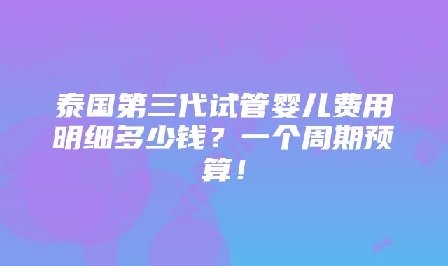 泰国第三代试管婴儿费用明细多少钱？一个周期预算！