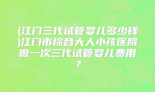 (江门三代试管婴儿多少钱)江门市综合大人小孩医院做一次三代试管婴儿费用？