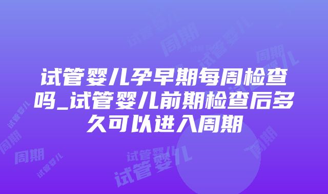 试管婴儿孕早期每周检查吗_试管婴儿前期检查后多久可以进入周期