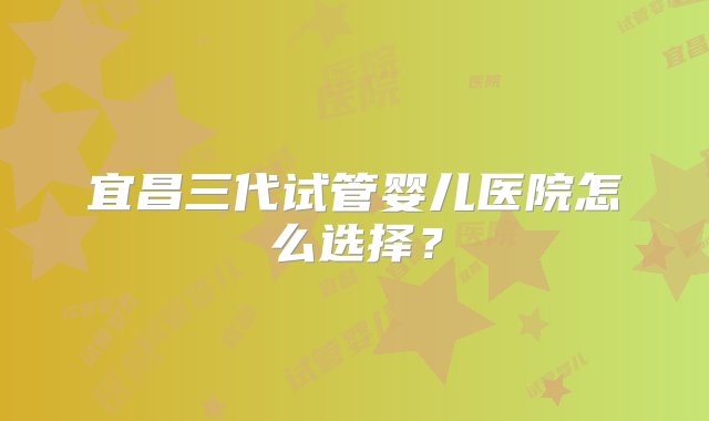 宜昌三代试管婴儿医院怎么选择？