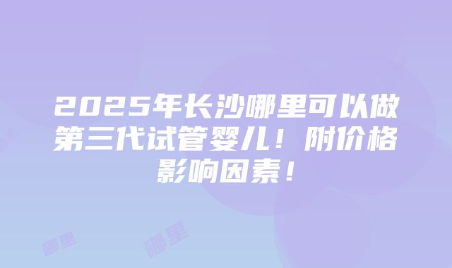 2025年长沙哪里可以做第三代试管婴儿！附价格影响因素！