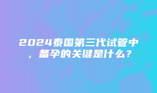 2024泰国第三代试管中，备孕的关键是什么？