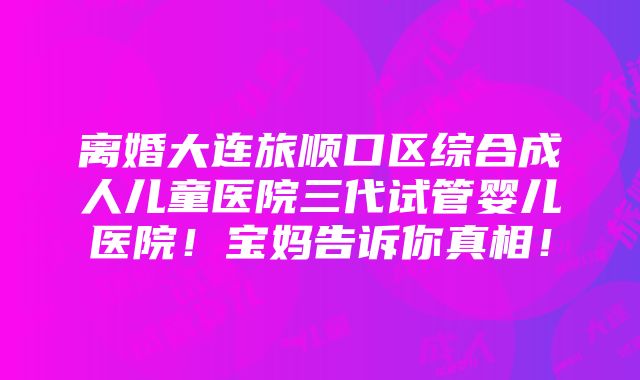 离婚大连旅顺口区综合成人儿童医院三代试管婴儿医院！宝妈告诉你真相！