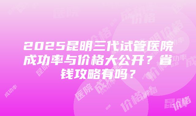 2025昆明三代试管医院成功率与价格大公开？省钱攻略有吗？