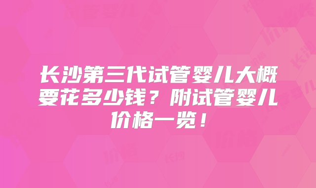 长沙第三代试管婴儿大概要花多少钱？附试管婴儿价格一览！