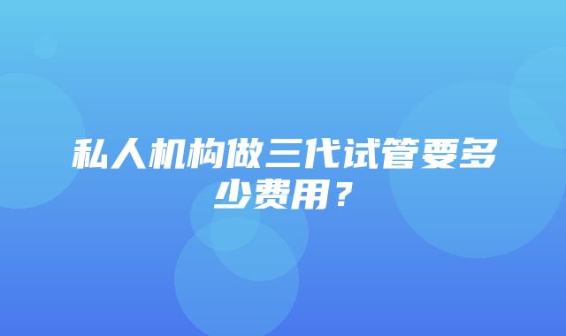 私人机构做三代试管要多少费用？