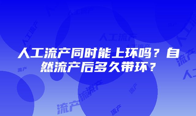 人工流产同时能上环吗？自然流产后多久带环？