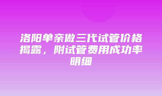 洛阳单亲做三代试管价格揭露，附试管费用成功率明细