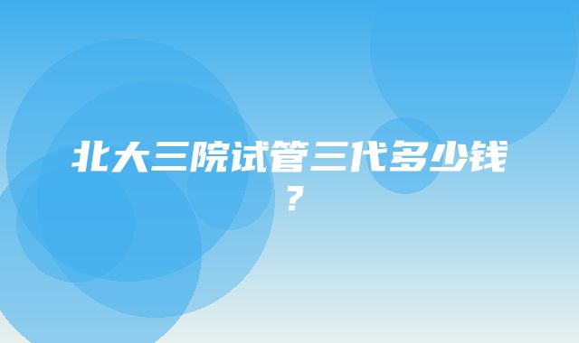 北大三院试管三代多少钱？