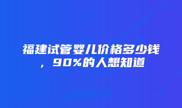 福建试管婴儿价格多少钱，90%的人想知道