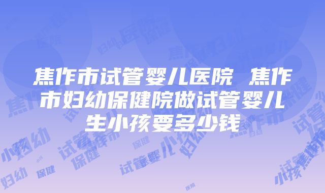 焦作市试管婴儿医院 焦作市妇幼保健院做试管婴儿生小孩要多少钱