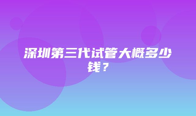 深圳第三代试管大概多少钱？