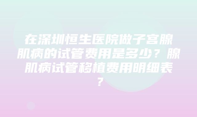 在深圳恒生医院做子宫腺肌病的试管费用是多少？腺肌病试管移植费用明细表？