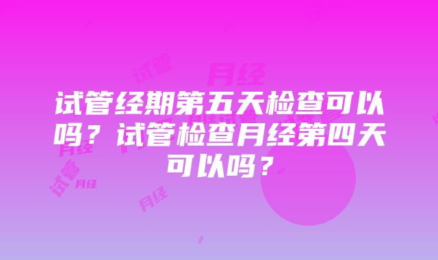 试管经期第五天检查可以吗？试管检查月经第四天可以吗？