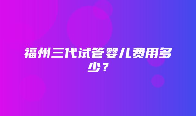 福州三代试管婴儿费用多少？