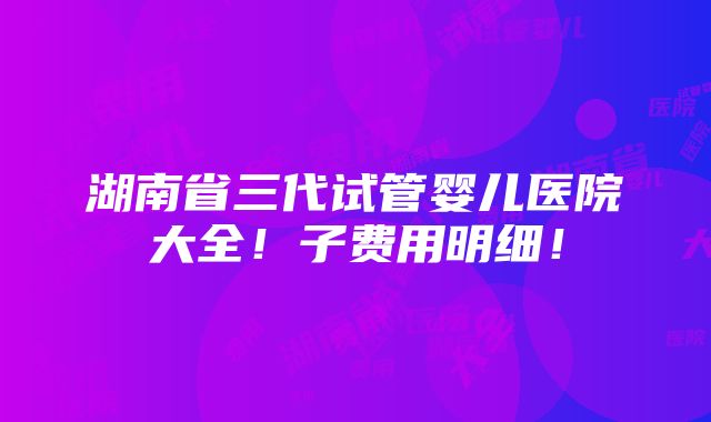 湖南省三代试管婴儿医院大全！子费用明细！