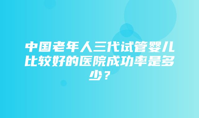 中国老年人三代试管婴儿比较好的医院成功率是多少？