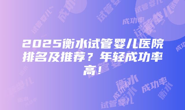 2025衡水试管婴儿医院排名及推荐？年轻成功率高！