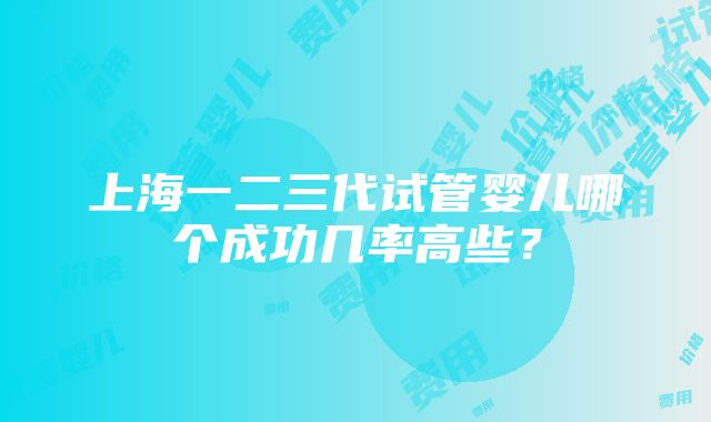 上海一二三代试管婴儿哪个成功几率高些？