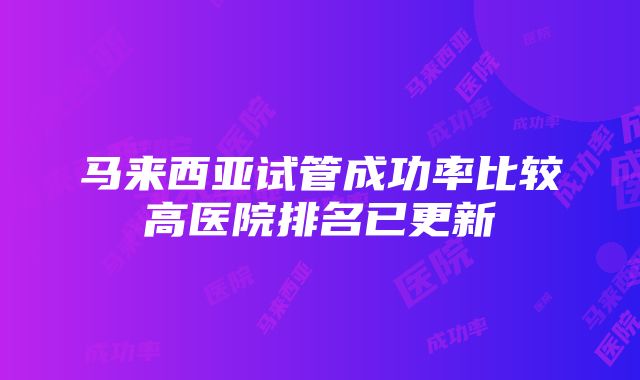 马来西亚试管成功率比较高医院排名已更新