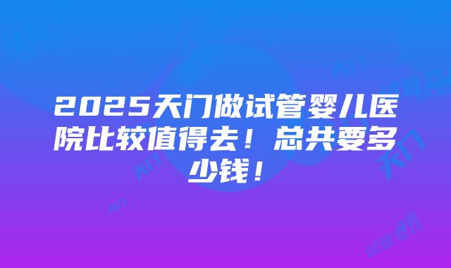 2025天门做试管婴儿医院比较值得去！总共要多少钱！