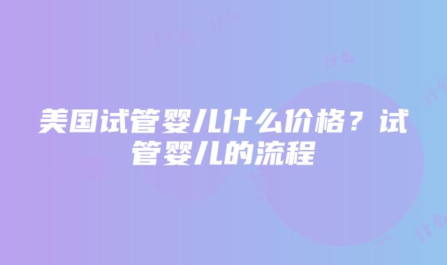 美国试管婴儿什么价格？试管婴儿的流程