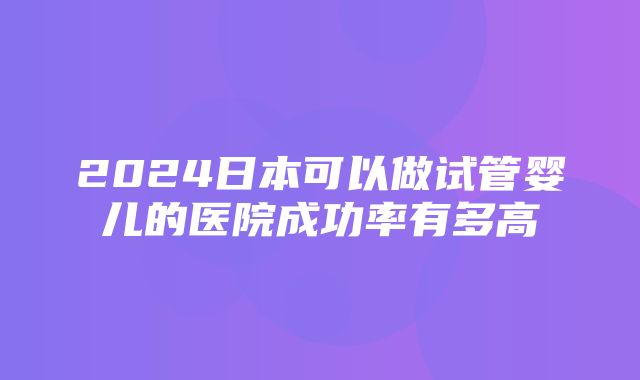 2024日本可以做试管婴儿的医院成功率有多高