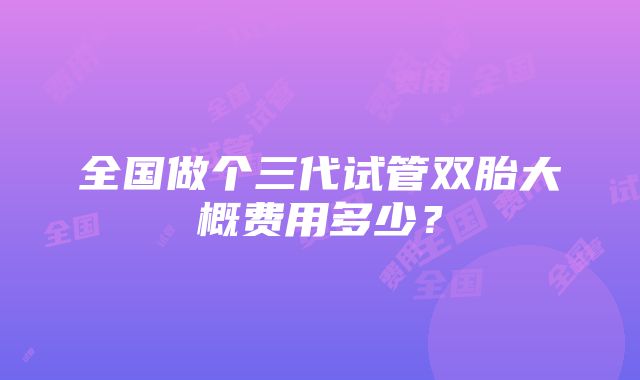 全国做个三代试管双胎大概费用多少？