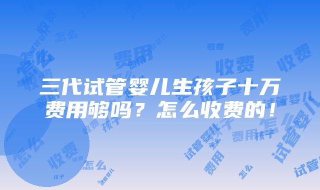 三代试管婴儿生孩子十万费用够吗？怎么收费的！