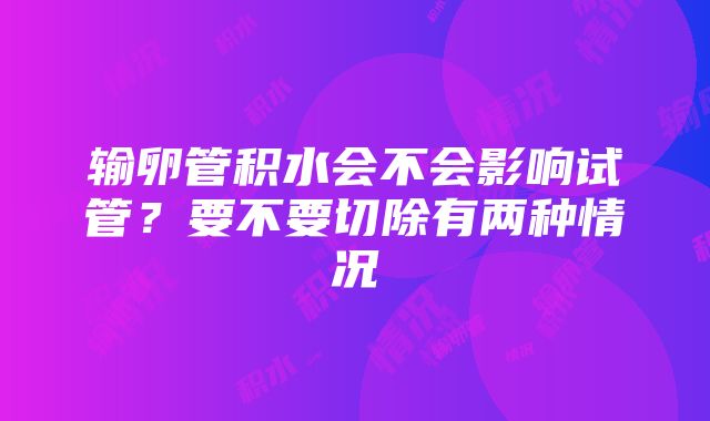 输卵管积水会不会影响试管？要不要切除有两种情况