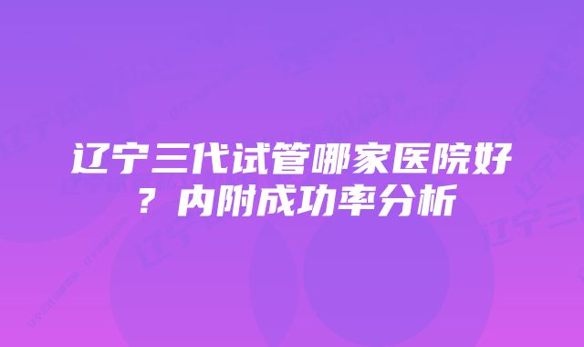 辽宁三代试管哪家医院好？内附成功率分析