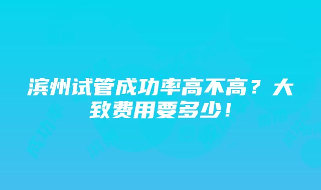 滨州试管成功率高不高？大致费用要多少！