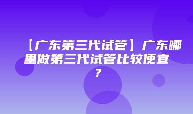 【广东第三代试管】广东哪里做第三代试管比较便宜？