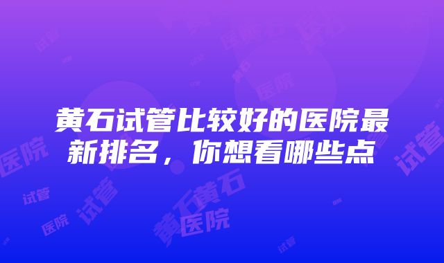 黄石试管比较好的医院最新排名，你想看哪些点