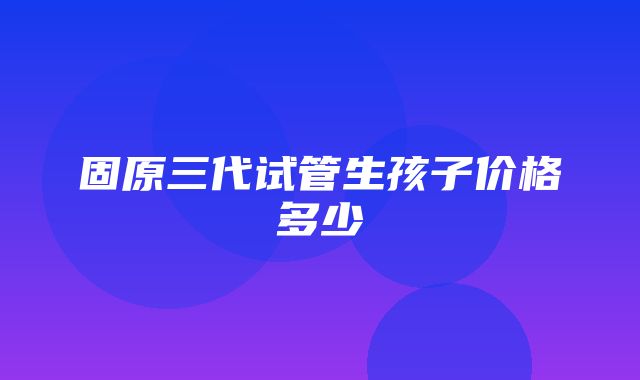 固原三代试管生孩子价格多少