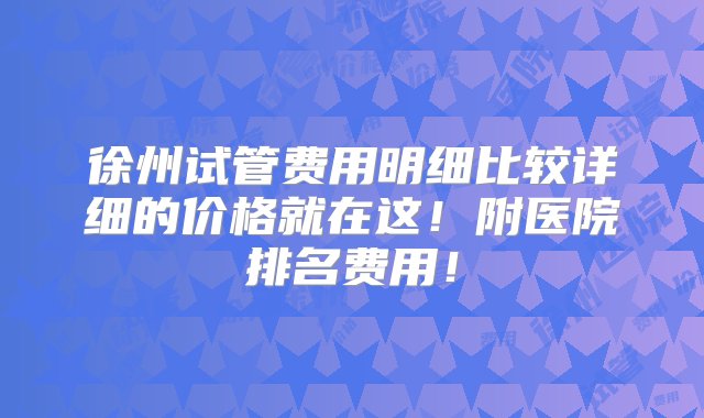 徐州试管费用明细比较详细的价格就在这！附医院排名费用！