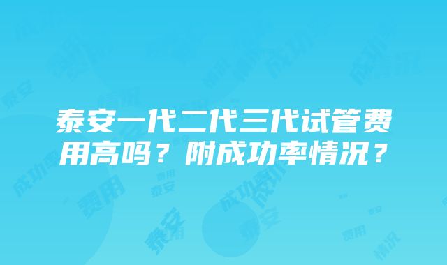 泰安一代二代三代试管费用高吗？附成功率情况？