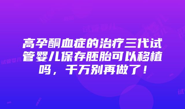 高孕酮血症的治疗三代试管婴儿保存胚胎可以移植吗，千万别再做了！