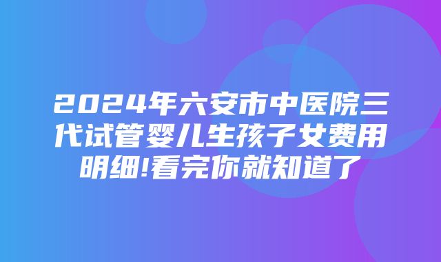 2024年六安市中医院三代试管婴儿生孩子女费用明细!看完你就知道了