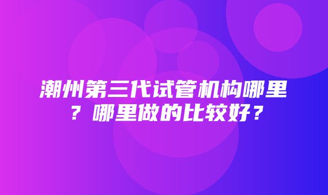 潮州第三代试管机构哪里？哪里做的比较好？