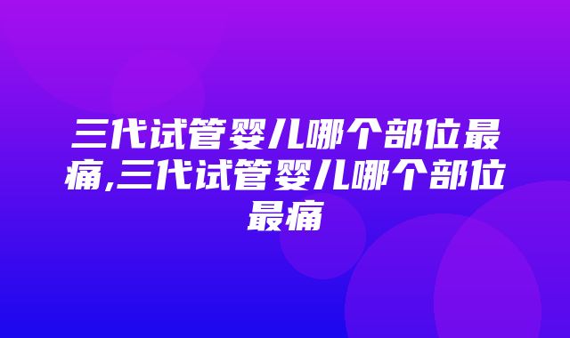 三代试管婴儿哪个部位最痛,三代试管婴儿哪个部位最痛