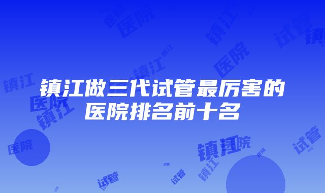 镇江做三代试管最厉害的医院排名前十名