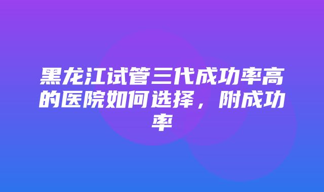 黑龙江试管三代成功率高的医院如何选择，附成功率