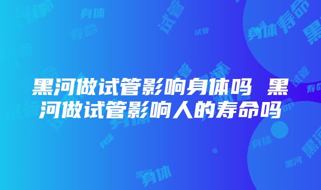 黑河做试管影响身体吗 黑河做试管影响人的寿命吗